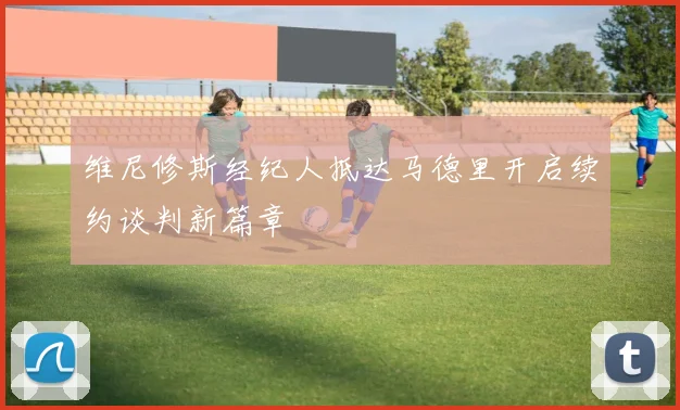维尼修斯经纪人抵达马德里开启续约谈判新篇章