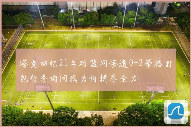 塔克回忆21年对篮网惨遭0-2蒂格打包行李询问我为何拼尽全力