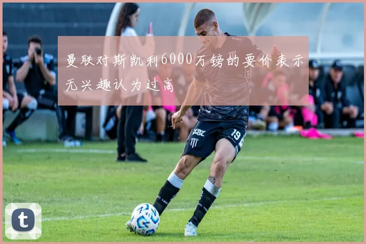 曼联对斯凯利6000万镑的要价表示无兴趣认为过高