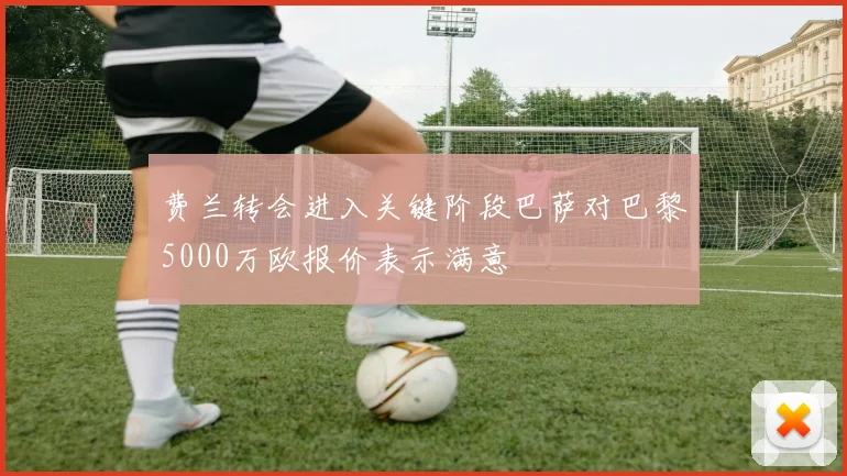 费兰转会进入关键阶段巴萨对巴黎5000万欧报价表示满意