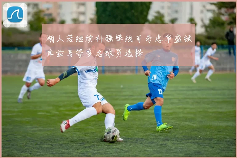 湖人若继续补强锋线可考虑华盛顿库兹马等多名球员选择