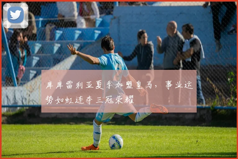 库库雷利亚夏季加盟皇马，事业运势如虹连夺三冠荣耀